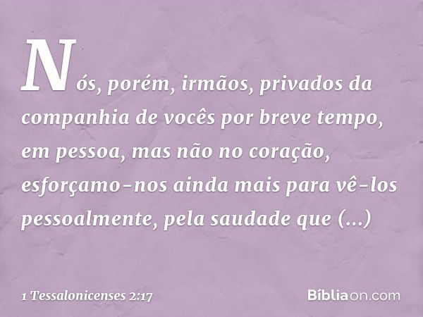 Nós, porém, irmãos, privados da companhia de vocês por breve tempo, em pessoa, mas não no coração, esforçamo-nos ainda mais para vê-los pessoalmente, pela sauda