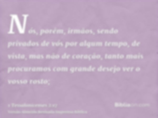 Nós, porém, irmãos, sendo privados de vós por algum tempo, de vista, mas não de coração, tanto mais procuramos com grande desejo ver o vosso rosto;