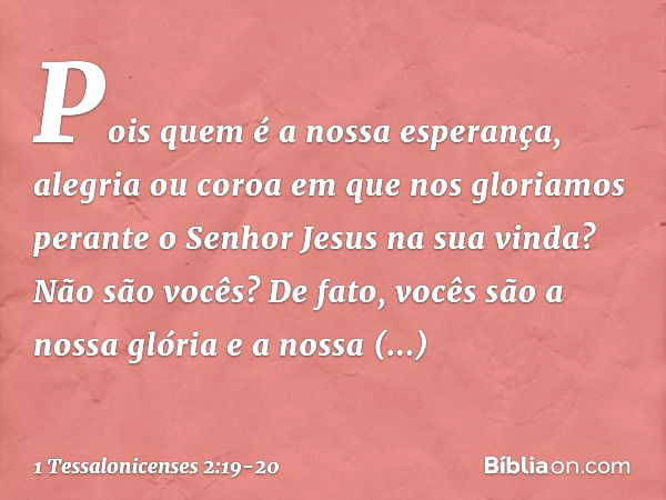 Pois quem é a nossa esperança, alegria ou coroa em que nos gloriamos perante o Senhor Jesus na sua vinda? Não são vocês? De fato, vocês são a nossa glória e a n