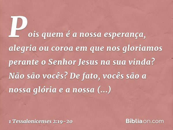 Pois quem é a nossa esperança, alegria ou coroa em que nos gloriamos perante o Senhor Jesus na sua vinda? Não são vocês? De fato, vocês são a nossa glória e a n