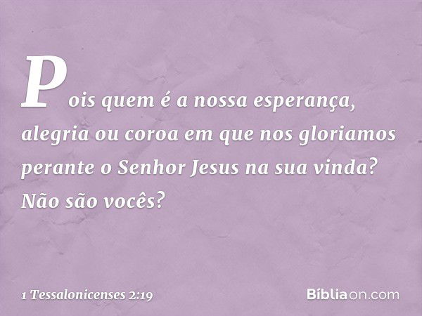 Pois quem é a nossa esperança, alegria ou coroa em que nos gloriamos perante o Senhor Jesus na sua vinda? Não são vocês? -- 1 Tessalonicenses 2:19