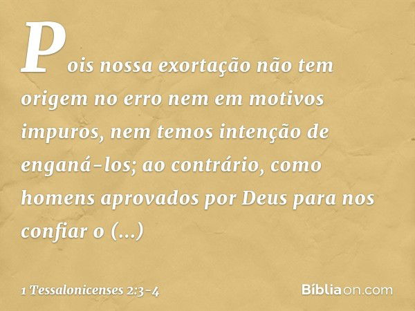 Pois nossa exortação não tem origem no erro nem em motivos impuros, nem temos intenção de enganá-los; ao contrário, como homens aprovados por Deus para nos conf