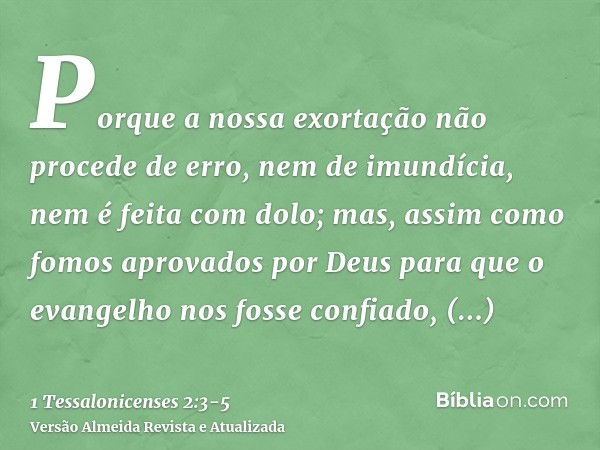 Porque a nossa exortação não procede de erro, nem de imundícia, nem é feita com dolo;mas, assim como fomos aprovados por Deus para que o evangelho nos fosse con