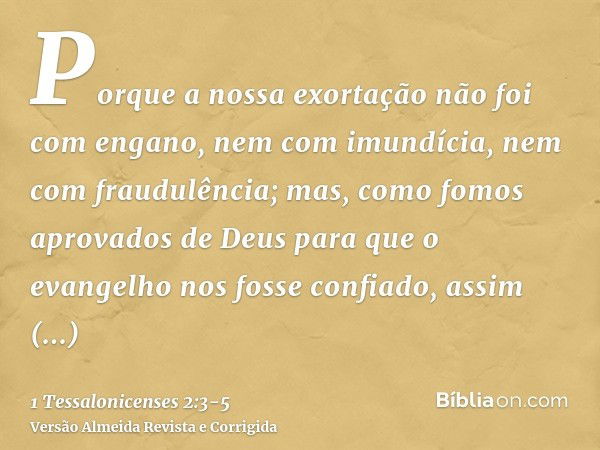 Porque a nossa exortação não foi com engano, nem com imundícia, nem com fraudulência;mas, como fomos aprovados de Deus para que o evangelho nos fosse confiado, 