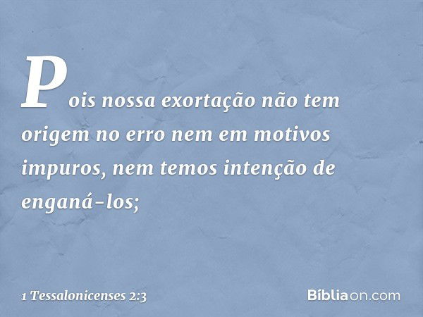 Pois nossa exortação não tem origem no erro nem em motivos impuros, nem temos intenção de enganá-los; -- 1 Tessalonicenses 2:3