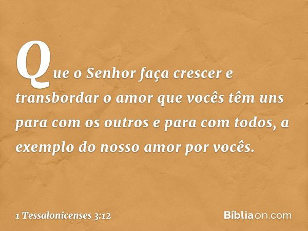 Que o Senhor faça crescer e transbordar o amor que vocês têm uns para com os outros e para com todos, a exemplo do nosso amor por vocês. -- 1 Tessalonicenses 3: