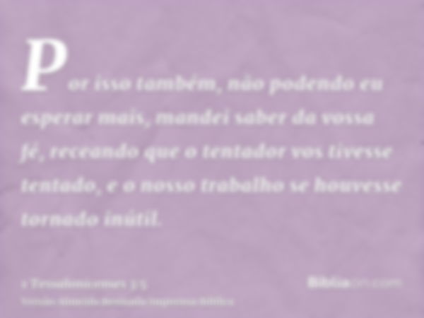 Por isso também, não podendo eu esperar mais, mandei saber da vossa fé, receando que o tentador vos tivesse tentado, e o nosso trabalho se houvesse tornado inút