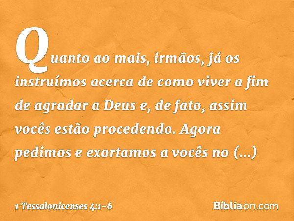 Quanto ao mais, irmãos, já os instruímos acerca de como viver a fim de agradar a Deus e, de fato, assim vocês estão procedendo. Agora pedimos e exortamos a você