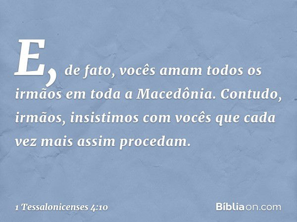 E, de fato, vocês amam todos os irmãos em toda a Macedônia. Contudo, irmãos, insistimos com vocês que cada vez mais assim procedam. -- 1 Tessalonicenses 4:10