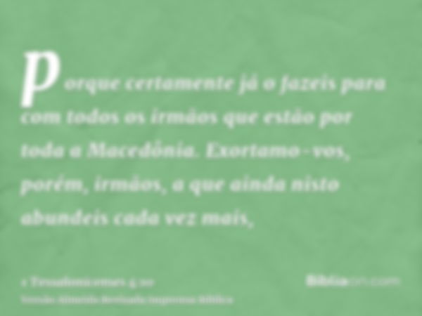 porque certamente já o fazeis para com todos os irmãos que estão por toda a Macedônia. Exortamo-vos, porém, irmãos, a que ainda nisto abundeis cada vez mais,