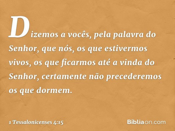 Dizemos a vocês, pela palavra do Senhor, que nós, os que estivermos vivos, os que ficarmos até a vinda do Senhor, certamente não precederemos os que dormem. -- 