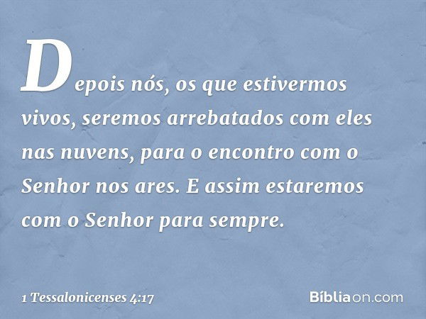 Depois nós, os que estivermos vivos, seremos arrebatados com eles nas nuvens, para o encontro com o Senhor nos ares. E assim estaremos com o Senhor para sempre.