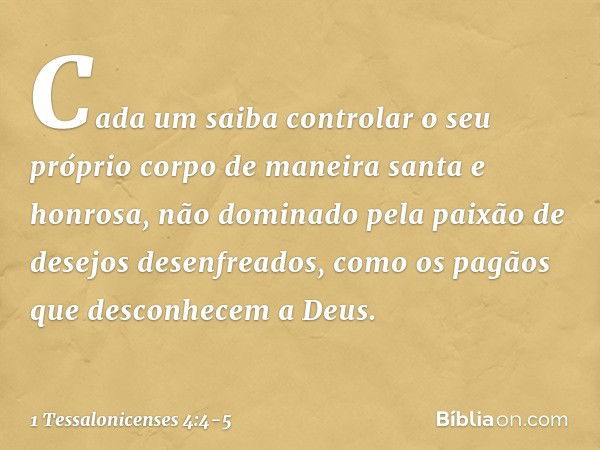 Cada um saiba controlar o seu próprio corpo de maneira santa e honrosa, não dominado pela paixão de desejos desenfreados, como os pagãos que desconhecem a Deus.