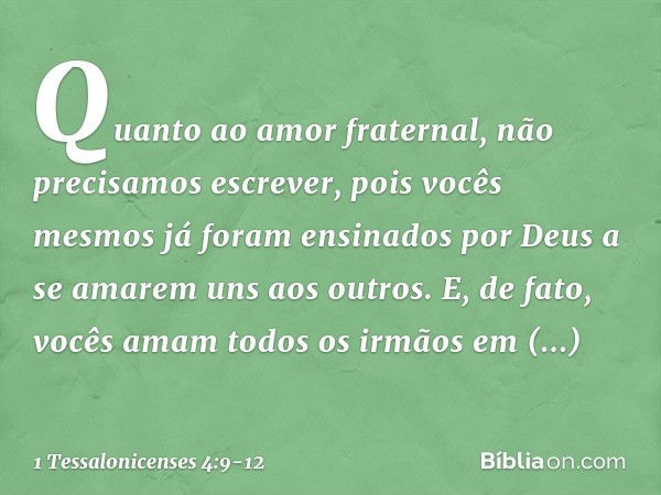 Quanto ao amor fraternal, não precisamos escrever, pois vocês mesmos já foram ensinados por Deus a se amarem uns aos outros. E, de fato, vocês amam todos os irm