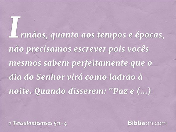 Irmãos, quanto aos tempos e épocas, não precisamos escrever pois vocês mesmos sabem perfeitamente que o dia do Senhor virá como ladrão à noite. Quando disserem: