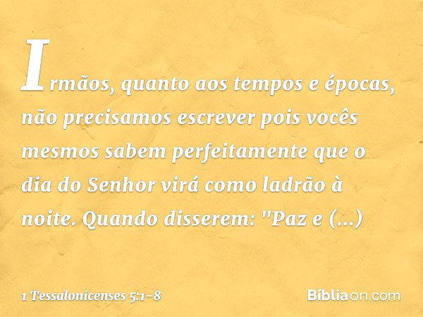 Irmãos, quanto aos tempos e épocas, não precisamos escrever pois vocês mesmos sabem perfeitamente que o dia do Senhor virá como ladrão à noite. Quando disserem: