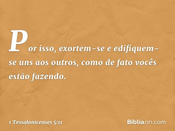 Por isso, exortem-se e edifiquem-se uns aos outros, como de fato vocês estão fazendo. -- 1 Tessalonicenses 5:11