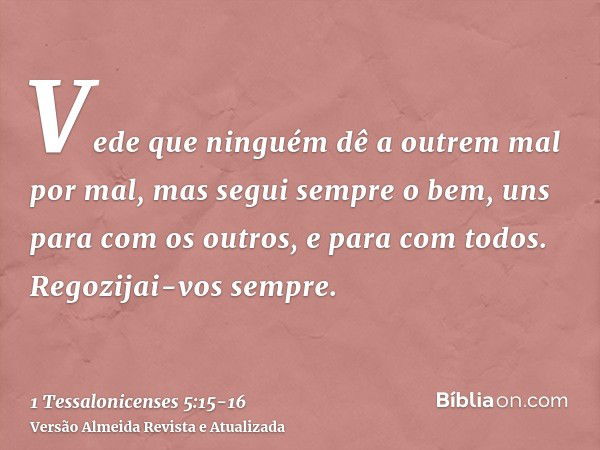 Vede que ninguém dê a outrem mal por mal, mas segui sempre o bem, uns para com os outros, e para com todos.Regozijai-vos sempre.