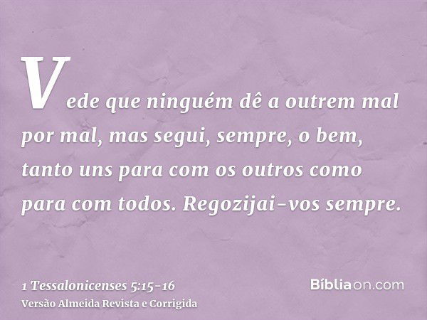 Vede que ninguém dê a outrem mal por mal, mas segui, sempre, o bem, tanto uns para com os outros como para com todos.Regozijai-vos sempre.