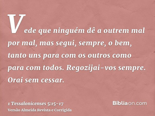 Vede que ninguém dê a outrem mal por mal, mas segui, sempre, o bem, tanto uns para com os outros como para com todos.Regozijai-vos sempre.Orai sem cessar.