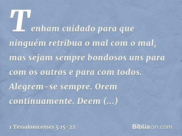 Tenham cuidado para que ninguém retribua o mal com o mal, mas sejam sempre bondosos uns para com os outros e para com todos. Alegrem-se sempre. Orem continuamen