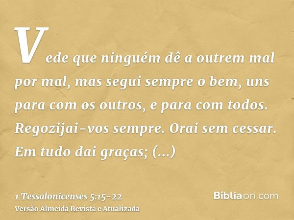 Vede que ninguém dê a outrem mal por mal, mas segui sempre o bem, uns para com os outros, e para com todos.Regozijai-vos sempre.Orai sem cessar.Em tudo dai graç