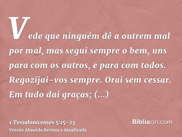 Vede que ninguém dê a outrem mal por mal, mas segui sempre o bem, uns para com os outros, e para com todos.Regozijai-vos sempre.Orai sem cessar.Em tudo dai graç