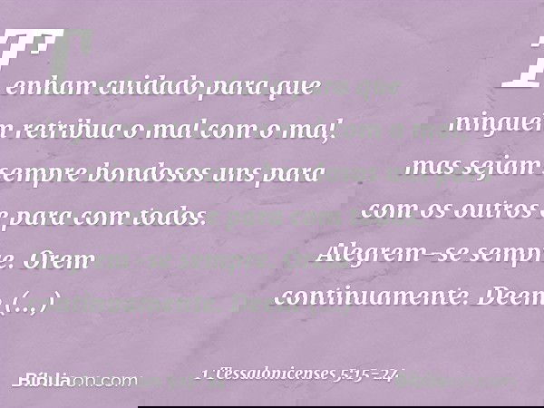 Tenham cuidado para que ninguém retribua o mal com o mal, mas sejam sempre bondosos uns para com os outros e para com todos. Alegrem-se sempre. Orem continuamen