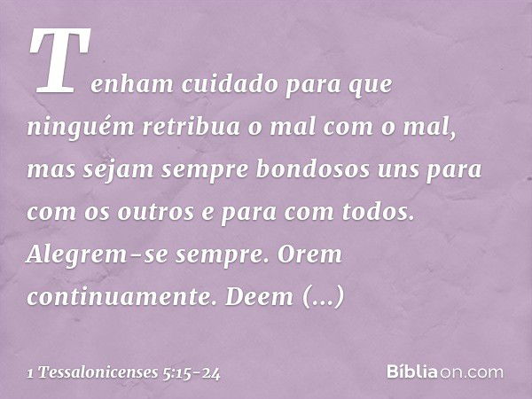 Tenham cuidado para que ninguém retribua o mal com o mal, mas sejam sempre bondosos uns para com os outros e para com todos. Alegrem-se sempre. Orem continuamen