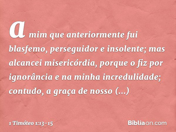 a mim que anteriormente fui blasfemo, perseguidor e insolente; mas alcancei misericórdia, porque o fiz por ignorância e na minha incredulidade; contudo, a graça