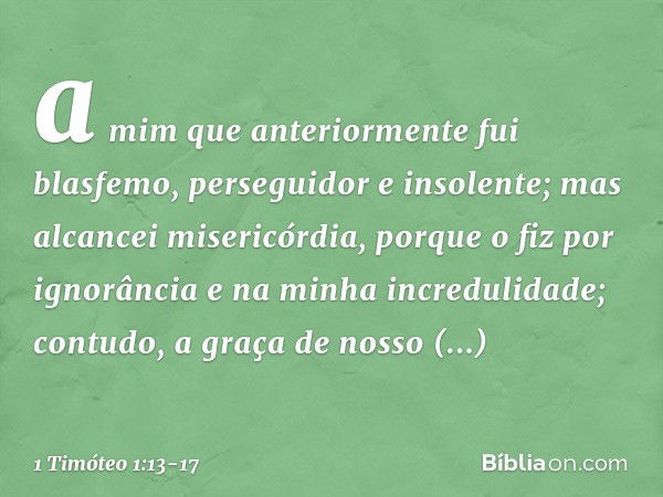 a mim que anteriormente fui blasfemo, perseguidor e insolente; mas alcancei misericórdia, porque o fiz por ignorância e na minha incredulidade; contudo, a graça