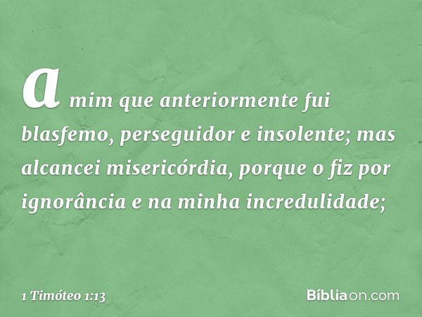 a mim que anteriormente fui blasfemo, perseguidor e insolente; mas alcancei misericórdia, porque o fiz por ignorância e na minha incredulidade; -- 1 Timóteo 1:1