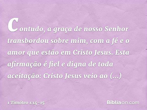 contudo, a graça de nosso Senhor transbordou sobre mim, com a fé e o amor que estão em Cristo Jesus. Esta afirmação é fiel e digna de toda aceitação: Cristo Jes