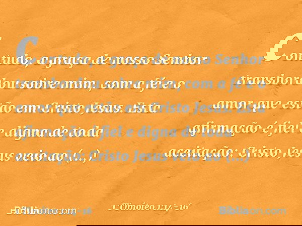 contudo, a graça de nosso Senhor transbordou sobre mim, com a fé e o amor que estão em Cristo Jesus. Esta afirmação é fiel e digna de toda aceitação: Cristo Jes