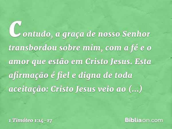 contudo, a graça de nosso Senhor transbordou sobre mim, com a fé e o amor que estão em Cristo Jesus. Esta afirmação é fiel e digna de toda aceitação: Cristo Jes