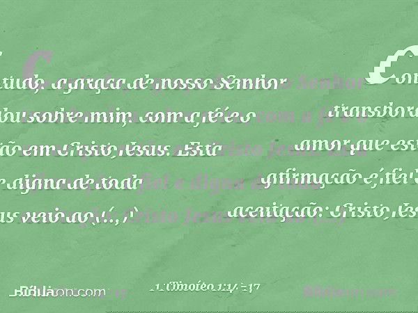 contudo, a graça de nosso Senhor transbordou sobre mim, com a fé e o amor que estão em Cristo Jesus. Esta afirmação é fiel e digna de toda aceitação: Cristo Jes