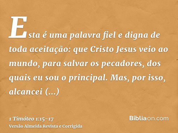 Esta é uma palavra fiel e digna de toda aceitação: que Cristo Jesus veio ao mundo, para salvar os pecadores, dos quais eu sou o principal.Mas, por isso, alcance