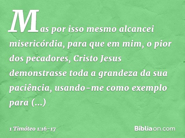 Mas por isso mesmo alcancei misericórdia, para que em mim, o pior dos pecadores, Cristo Jesus demonstrasse toda a grandeza da sua paciência, usando-me como exem