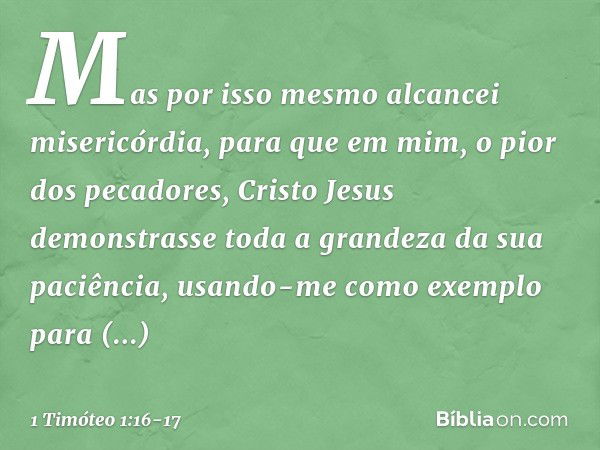 Mas por isso mesmo alcancei misericórdia, para que em mim, o pior dos pecadores, Cristo Jesus demonstrasse toda a grandeza da sua paciência, usando-me como exem