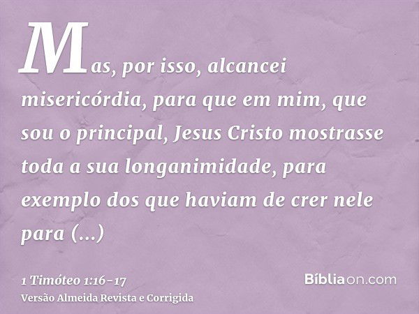 Mas, por isso, alcancei misericórdia, para que em mim, que sou o principal, Jesus Cristo mostrasse toda a sua longanimidade, para exemplo dos que haviam de crer