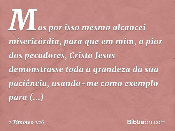 Mas por isso mesmo alcancei misericórdia, para que em mim, o pior dos pecadores, Cristo Jesus demonstrasse toda a grandeza da sua paciência, usando-me como exem