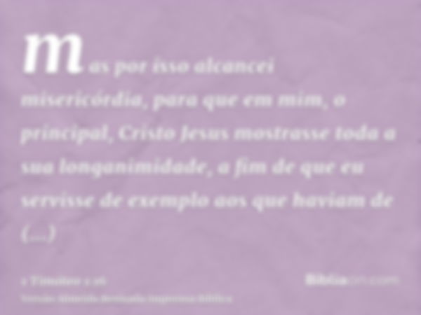 mas por isso alcancei misericórdia, para que em mim, o principal, Cristo Jesus mostrasse toda a sua longanimidade, a fim de que eu servisse de exemplo aos que h