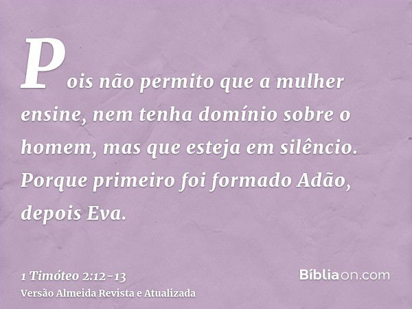 Pois não permito que a mulher ensine, nem tenha domínio sobre o homem, mas que esteja em silêncio.Porque primeiro foi formado Adão, depois Eva.