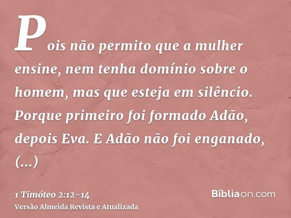 Pois não permito que a mulher ensine, nem tenha domínio sobre o homem, mas que esteja em silêncio.Porque primeiro foi formado Adão, depois Eva.E Adão não foi en