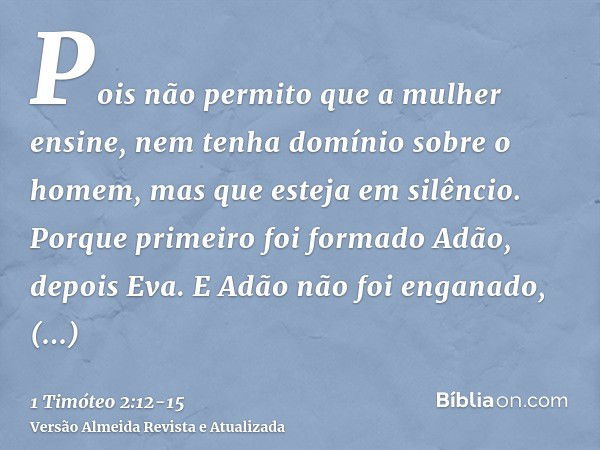 Pois não permito que a mulher ensine, nem tenha domínio sobre o homem, mas que esteja em silêncio.Porque primeiro foi formado Adão, depois Eva.E Adão não foi en