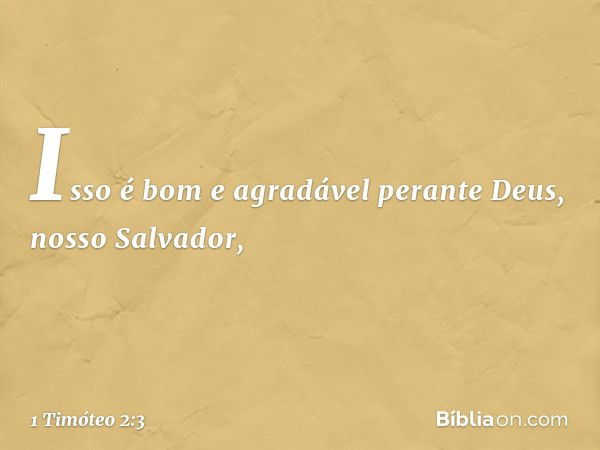 Isso é bom e agradável perante Deus, nosso Salvador, -- 1 Timóteo 2:3