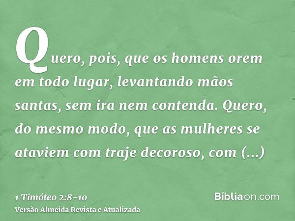 Quero, pois, que os homens orem em todo lugar, levantando mãos santas, sem ira nem contenda.Quero, do mesmo modo, que as mulheres se ataviem com traje decoroso,