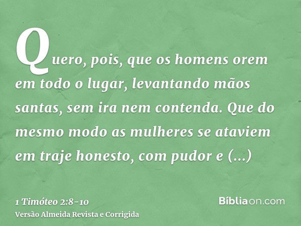 Quero, pois, que os homens orem em todo o lugar, levantando mãos santas, sem ira nem contenda.Que do mesmo modo as mulheres se ataviem em traje honesto, com pud