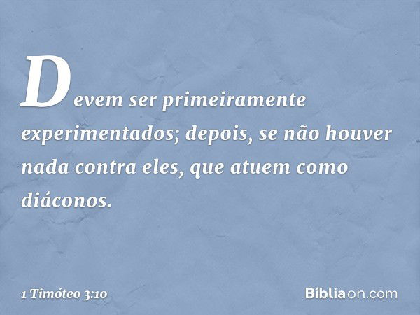 Devem ser primeiramente experimentados; depois, se não houver nada contra eles, que atuem como diáconos. -- 1 Timóteo 3:10