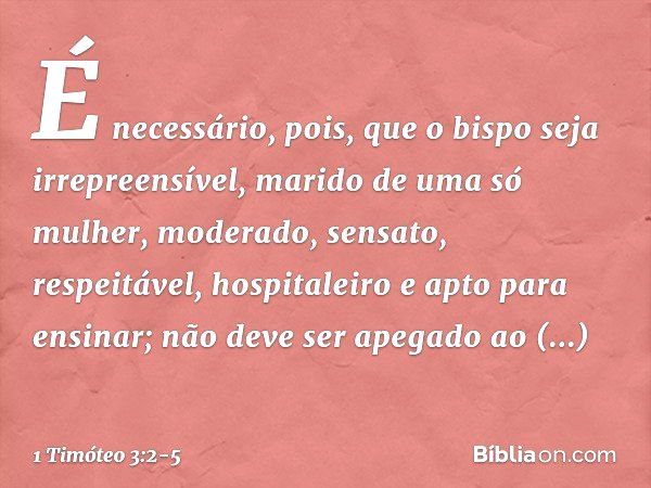 É necessário, pois, que o bispo seja irrepreensível, marido de uma só mulher, moderado, sensato, respeitável, hospitaleiro e apto para ensinar; não deve ser ape